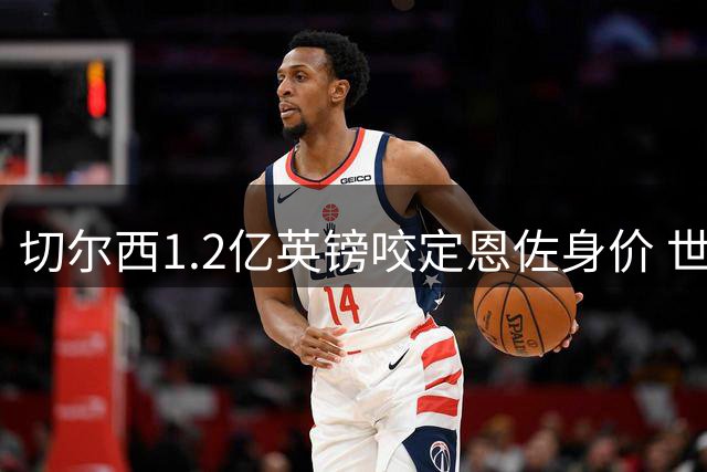 切尔西1.2亿英镑咬定恩佐身价 世界杯表现再证关键先生价值