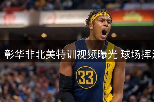 彰华非北美特训视频曝光 球场挥汗如雨展现特训成果