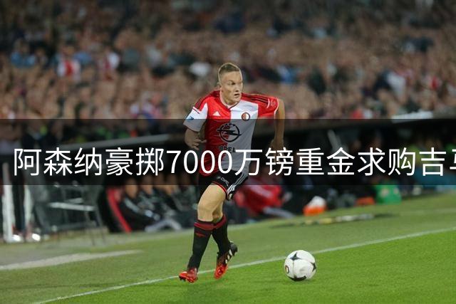 阿森纳豪掷7000万镑重金求购吉马良斯，纽卡面临艰难抉择