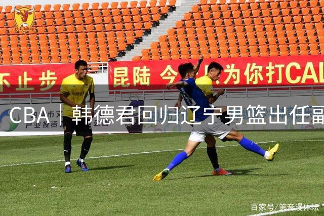CBA｜韩德君回归辽宁男篮出任副总经理兼领队