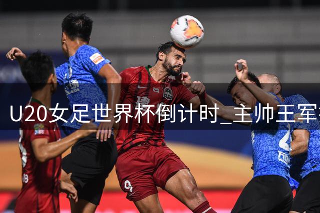 U20女足世界杯倒计时 主帅王军揭秘"抢票"背后的战术密码